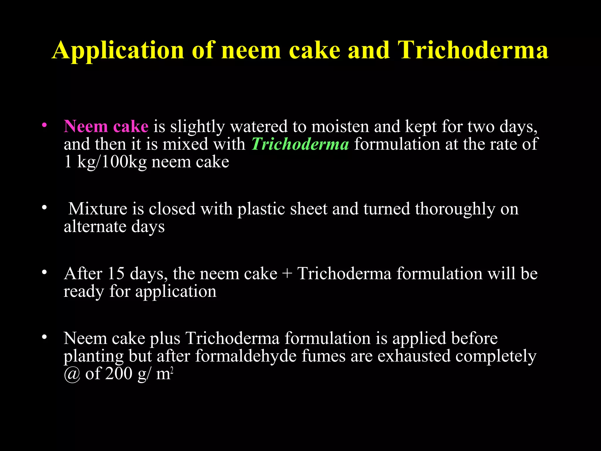 Application of neem cake and Trichoderma
• Neem cake is slightly watered to moisten and kept for two days,
and then it is mixed with Trichoderma formulation at the rate of
1 kg/100kg neem cake
• Mixture is closed with plastic sheet and turned thoroughly on
alternate days
• After 15 days, the neem cake + Trichoderma formulation will be
ready for application
• Neem cake plus Trichoderma formulation is applied before
planting but after formaldehyde fumes are exhausted completely
@ of 200 g/ m2
 