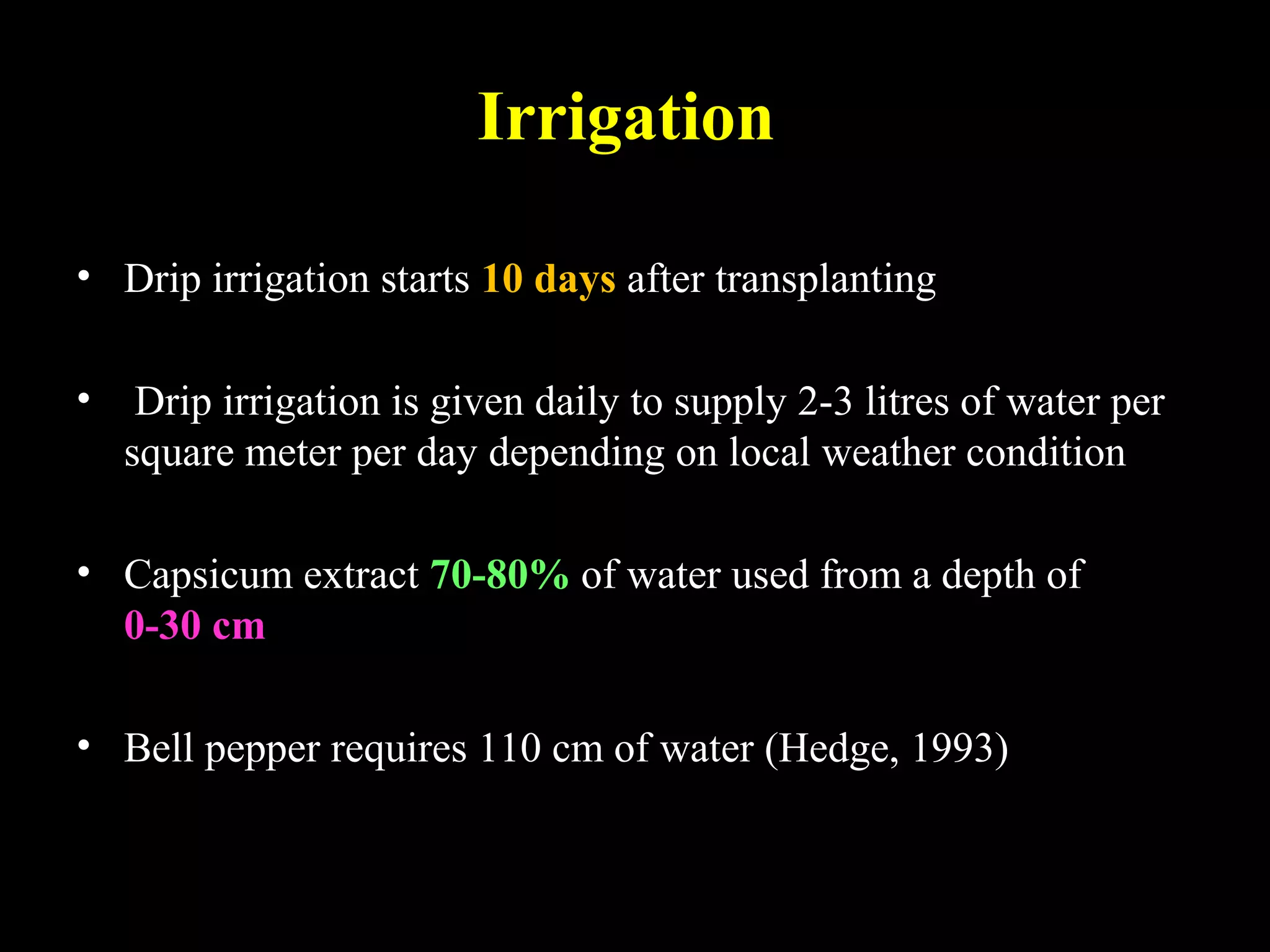 Irrigation
• Drip irrigation starts 10 days after transplanting
• Drip irrigation is given daily to supply 2-3 litres of water per
square meter per day depending on local weather condition
• Capsicum extract 70-80% of water used from a depth of
0-30 cm
• Bell pepper requires 110 cm of water (Hedge, 1993)
 