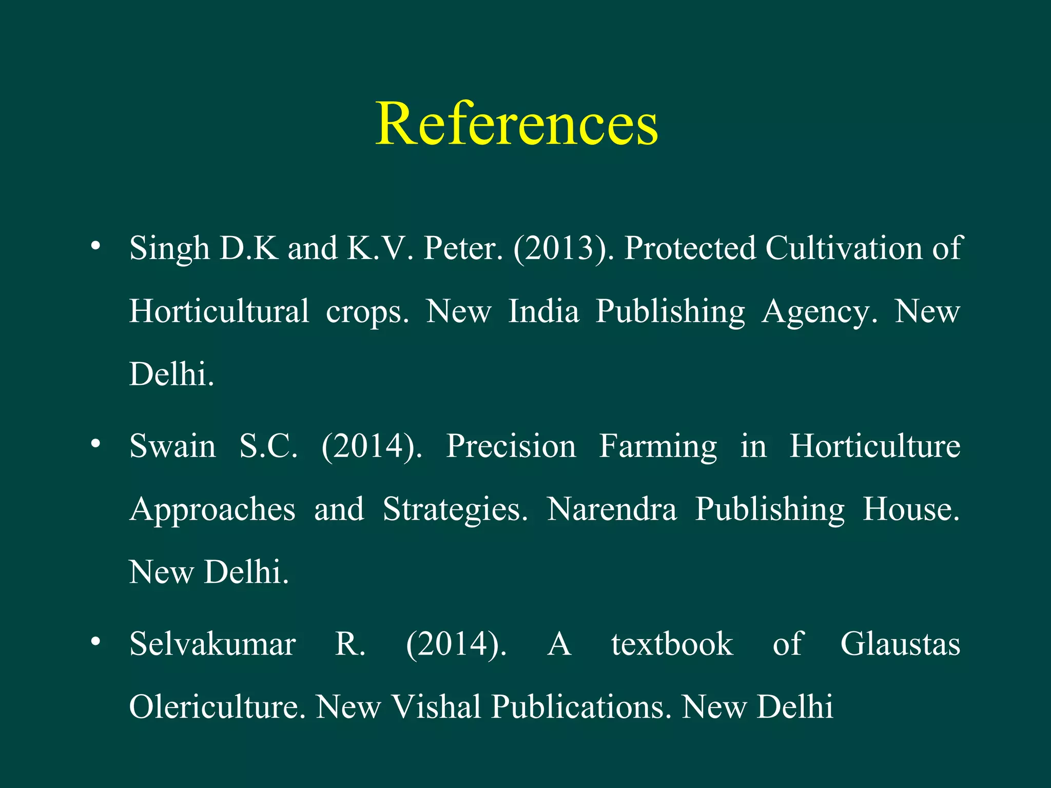 References
• Singh D.K and K.V. Peter. (2013). Protected Cultivation of
Horticultural crops. New India Publishing Agency. New
Delhi.
• Swain S.C. (2014). Precision Farming in Horticulture
Approaches and Strategies. Narendra Publishing House.
New Delhi.
• Selvakumar R. (2014). A textbook of Glaustas
Olericulture. New Vishal Publications. New Delhi
 