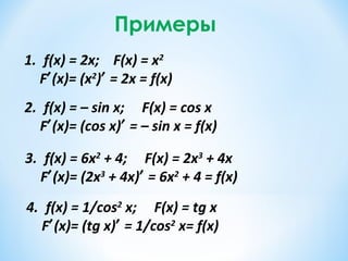 Примеры
1. f(x) = 2x; F(x) = x2
F′(x)= (x2
)′ = 2x = f(x)
2. f(x) = – sin x; F(x) = сos x
F′(x)= (cos x)′ = – sin x = f(x)
3. f(x) = 6x2
+ 4; F(x) = 2x3
+ 4x
F′(x)= (2x3
+ 4x)′ = 6x2
+ 4 = f(x)
4. f(x) = 1/cos2
x; F(x) = tg x
F′(x)= (tg x)′ = 1/cos2
x= f(x)
 