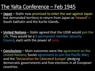 The Yalta Conference – Feb 1945
• Japan – Stalin now promised to enter the war against Japan
but demanded territory in return from Japan as ‘reward’ –
South Sakhalin and the Kurile Islands.
• United Nations – Stalin agreed that the USSR would join the
UN. They would be a 5-permanent member Security
Council, each with the power of veto.
• Conclusions – Main outcomes were the agreement on the
United Nations; Soviet agreement to join the Pacific War;
and the ‘Declaration for Liberated Europe’ pledging
democratic governments and free elections in all European
countries.
 