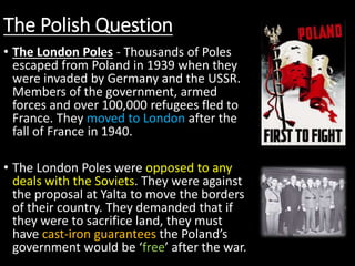 The Polish Question
• The London Poles - Thousands of Poles
escaped from Poland in 1939 when they
were invaded by Germany and the USSR.
Members of the government, armed
forces and over 100,000 refugees fled to
France. They moved to London after the
fall of France in 1940.
• The London Poles were opposed to any
deals with the Soviets. They were against
the proposal at Yalta to move the borders
of their country. They demanded that if
they were to sacrifice land, they must
have cast-iron guarantees the Poland’s
government would be ‘free’ after the war.
 