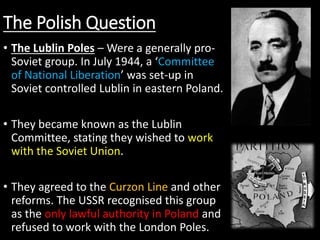 The Polish Question
• The Lublin Poles – Were a generally pro-
Soviet group. In July 1944, a ‘Committee
of National Liberation’ was set-up in
Soviet controlled Lublin in eastern Poland.
• They became known as the Lublin
Committee, stating they wished to work
with the Soviet Union.
• They agreed to the Curzon Line and other
reforms. The USSR recognised this group
as the only lawful authority in Poland and
refused to work with the London Poles.
 