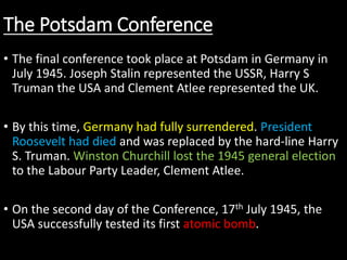 The Potsdam Conference
• The final conference took place at Potsdam in Germany in
July 1945. Joseph Stalin represented the USSR, Harry S
Truman the USA and Clement Atlee represented the UK.
• By this time, Germany had fully surrendered. President
Roosevelt had died and was replaced by the hard-line Harry
S. Truman. Winston Churchill lost the 1945 general election
to the Labour Party Leader, Clement Atlee.
• On the second day of the Conference, 17th July 1945, the
USA successfully tested its first atomic bomb.
 