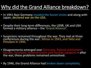 Why did the Grand Alliance breakdown?
• In 1941 Nazi Germany invaded the Soviet Union and along with
Japan, declared war on the USA.
• Despite their long-term differences, the USSR, UK and USA
formed a military alliance – the ‘Grand Alliance’.
• Suspicions remained throughout the war. They met at three
conferences during the war: Tehran in 1943, and Yalta and
Potsdam in 1945.
• Disagreements emerged over Germany, Poland and Eastern
Europe, Economic reconstruction and nuclear weapons – after
the war, these problems remained unresolved.
• By 1946, the Grand Alliance had broken down completely.
 