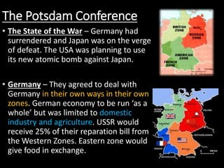The Potsdam Conference
• The State of the War – Germany had
surrendered and Japan was on the verge
of defeat. The USA was planning to use
its new atomic bomb against Japan.
• Germany – They agreed to deal with
Germany in their own ways in their own
zones. German economy to be run ‘as a
whole’ but was limited to domestic
industry and agriculture. USSR would
receive 25% of their reparation bill from
the Western Zones. Eastern zone would
give food in exchange.
 