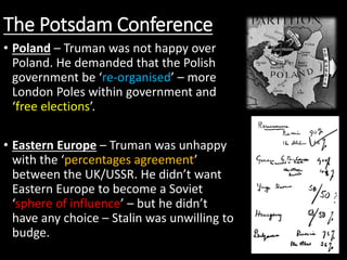 The Potsdam Conference
• Poland – Truman was not happy over
Poland. He demanded that the Polish
government be ‘re-organised’ – more
London Poles within government and
‘free elections’.
• Eastern Europe – Truman was unhappy
with the ‘percentages agreement’
between the UK/USSR. He didn’t want
Eastern Europe to become a Soviet
‘sphere of influence’ – but he didn’t
have any choice – Stalin was unwilling to
budge.
 
