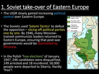 1. Soviet take-over of Eastern Europe
• The USSR slowly gained increasing political
control over Eastern Europe.
• The Soviets used ‘Salami Tactics’ to defeat
the opposition – slicing off political parties
one by one. By 1946, many Moscow-
trained communists leaders returned to
Eastern Europe, ensuring that post-war
governments would be dominated by
Moscow.
• In the Polish ‘free elections’ of January
1947, 246 candidates were disqualified,
149 arrested and 18 murdered. 50,000
people were deported to Siberia. Hardly
‘free’!
 