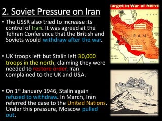 2. Soviet Pressure on Iran
• The USSR also tried to increase its
control of Iran. It was agreed at the
Tehran Conference that the British and
Soviets would withdraw after the war.
• UK troops left but Stalin left 30,000
troops in the north, claiming they were
needed to restore order. Iran
complained to the UK and USA.
• On 1st January 1946, Stalin again
refused to withdraw. In March, Iran
referred the case to the United Nations.
Under this pressure, Moscow pulled
out.
 