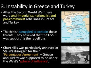 3. Instability in Greece and Turkey
• After the Second World War there
were anti-imperialist, nationalist and
pro-communist rebellions in Greece
and Turkey.
• The British struggled to contain these
threats. They believed that the USSR
was supporting the rebellions.
• Churchill's was particularly annoyed at
Stalin’s disregard for their
‘Percentages Agreement’ – Greece
and Turkey was supposed to be under
the West’s ‘sphere of influence’.
 
