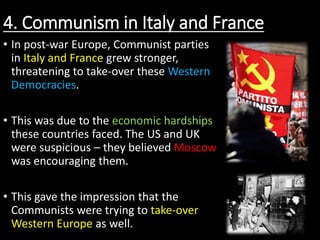 4. Communism in Italy and France
• In post-war Europe, Communist parties
in Italy and France grew stronger,
threatening to take-over these Western
Democracies.
• This was due to the economic hardships
these countries faced. The US and UK
were suspicious – they believed Moscow
was encouraging them.
• This gave the impression that the
Communists were trying to take-over
Western Europe as well.
 