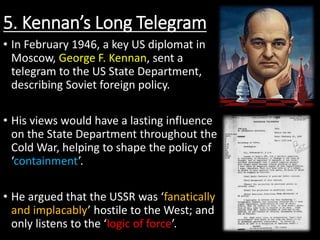 5. Kennan’s Long Telegram
• In February 1946, a key US diplomat in
Moscow, George F. Kennan, sent a
telegram to the US State Department,
describing Soviet foreign policy.
• His views would have a lasting influence
on the State Department throughout the
Cold War, helping to shape the policy of
‘containment’.
• He argued that the USSR was ‘fanatically
and implacably’ hostile to the West; and
only listens to the ‘logic of force’.
 