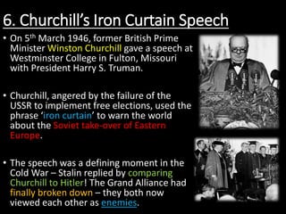 6. Churchill’s Iron Curtain Speech
• On 5th March 1946, former British Prime
Minister Winston Churchill gave a speech at
Westminster College in Fulton, Missouri
with President Harry S. Truman.
• Churchill, angered by the failure of the
USSR to implement free elections, used the
phrase ‘iron curtain’ to warn the world
about the Soviet take-over of Eastern
Europe.
• The speech was a defining moment in the
Cold War – Stalin replied by comparing
Churchill to Hitler! The Grand Alliance had
finally broken down – they both now
viewed each other as enemies.
 