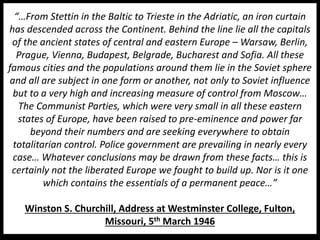 “…From Stettin in the Baltic to Trieste in the Adriatic, an iron curtain
has descended across the Continent. Behind the line lie all the capitals
of the ancient states of central and eastern Europe – Warsaw, Berlin,
Prague, Vienna, Budapest, Belgrade, Bucharest and Sofia. All these
famous cities and the populations around them lie in the Soviet sphere
and all are subject in one form or another, not only to Soviet influence
but to a very high and increasing measure of control from Moscow…
The Communist Parties, which were very small in all these eastern
states of Europe, have been raised to pre-eminence and power far
beyond their numbers and are seeking everywhere to obtain
totalitarian control. Police government are prevailing in nearly every
case… Whatever conclusions may be drawn from these facts… this is
certainly not the liberated Europe we fought to build up. Nor is it one
which contains the essentials of a permanent peace…”
Winston S. Churchill, Address at Westminster College, Fulton,
Missouri, 5th March 1946
 