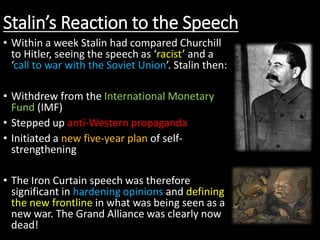 Stalin’s Reaction to the Speech
• Within a week Stalin had compared Churchill
to Hitler, seeing the speech as ‘racist’ and a
‘call to war with the Soviet Union’. Stalin then:
• Withdrew from the International Monetary
Fund (IMF)
• Stepped up anti-Western propaganda
• Initiated a new five-year plan of self-
strengthening
• The Iron Curtain speech was therefore
significant in hardening opinions and defining
the new frontline in what was being seen as a
new war. The Grand Alliance was clearly now
dead!
 