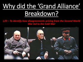 Why did the ‘Grand Alliance’
Breakdown?
L/O – To identify how disagreements arising from the Second World
War led to the Cold War
 