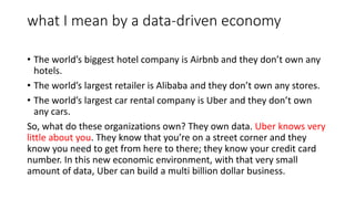 what I mean by a data-driven economy
• The world’s biggest hotel company is Airbnb and they don’t own any
hotels.
• The world’s largest retailer is Alibaba and they don’t own any stores.
• The world’s largest car rental company is Uber and they don’t own
any cars.
So, what do these organizations own? They own data. Uber knows very
little about you. They know that you’re on a street corner and they
know you need to get from here to there; they know your credit card
number. In this new economic environment, with that very small
amount of data, Uber can build a multi billion dollar business.
 