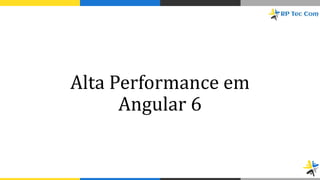 Alta Performance em
Angular 6
 