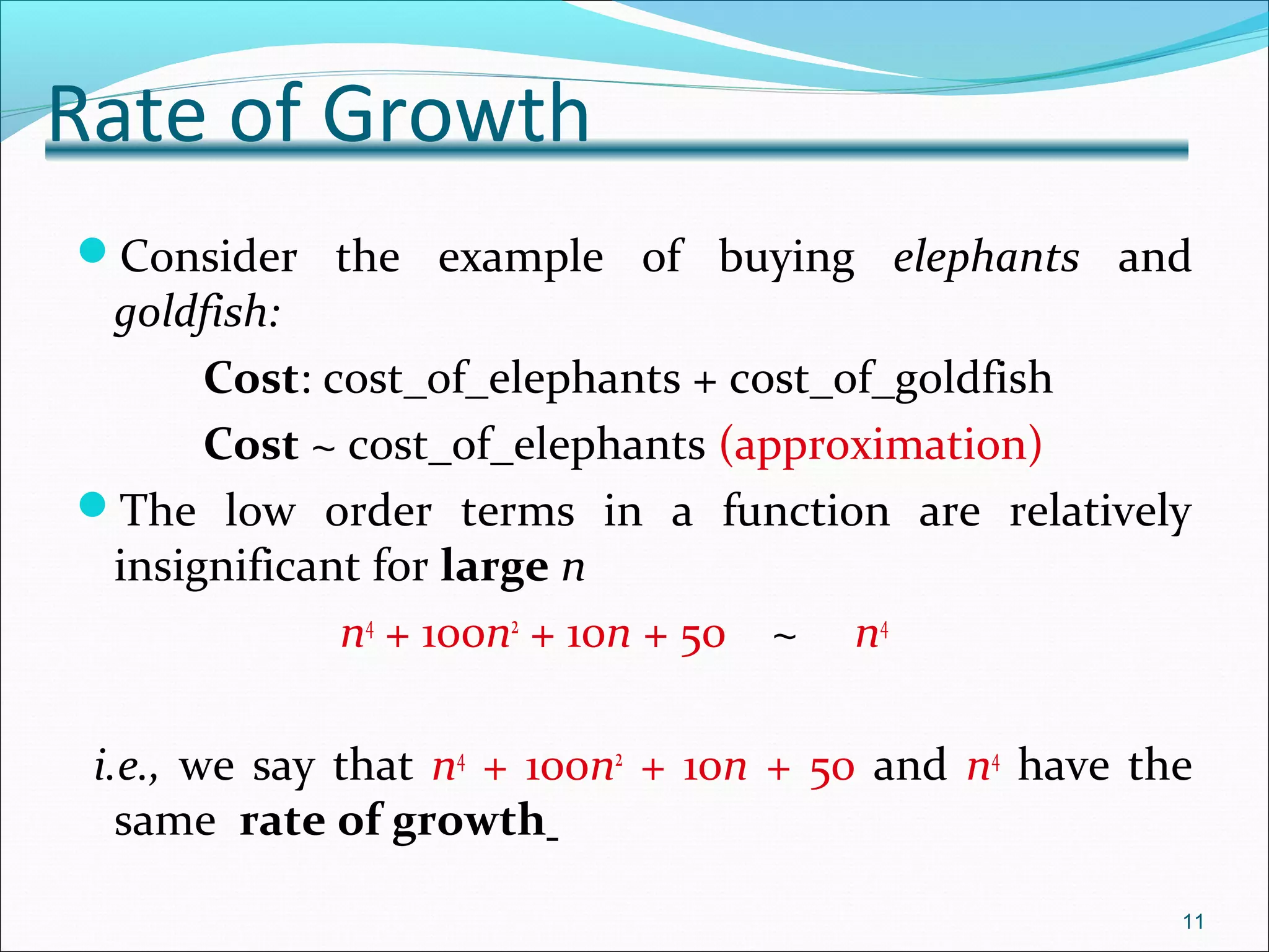 Rate of Growth
Consider the example of buying elephants and
goldfish:
Cost: cost_of_elephants + cost_of_goldfish
Cost ~ cost_of_elephants (approximation)
The low order terms in a function are relatively
insignificant for large n
n4
+ 100n2
+ 10n + 50 ~ n4
i.e., we say that n4
+ 100n2
+ 10n + 50 and n4
have the
same rate of growth
11
 