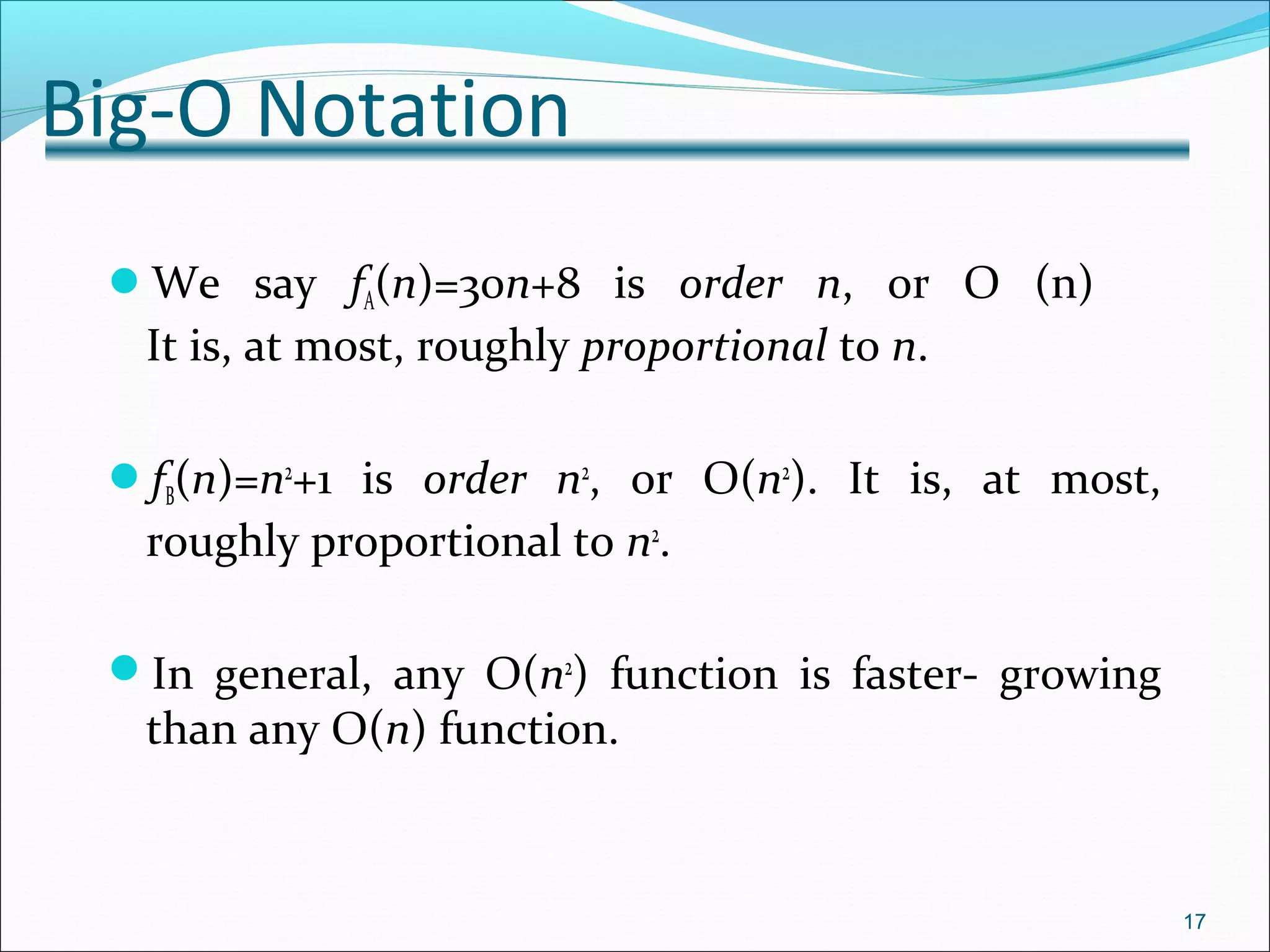 Big-O Notation
We say fA(n)=30n+8 is order n, or O (n)
It is, at most, roughly proportional to n.
fB(n)=n2
+1 is order n2
, or O(n2
). It is, at most,
roughly proportional to n2
.
In general, any O(n2
) function is faster- growing
than any O(n) function.
17
 
