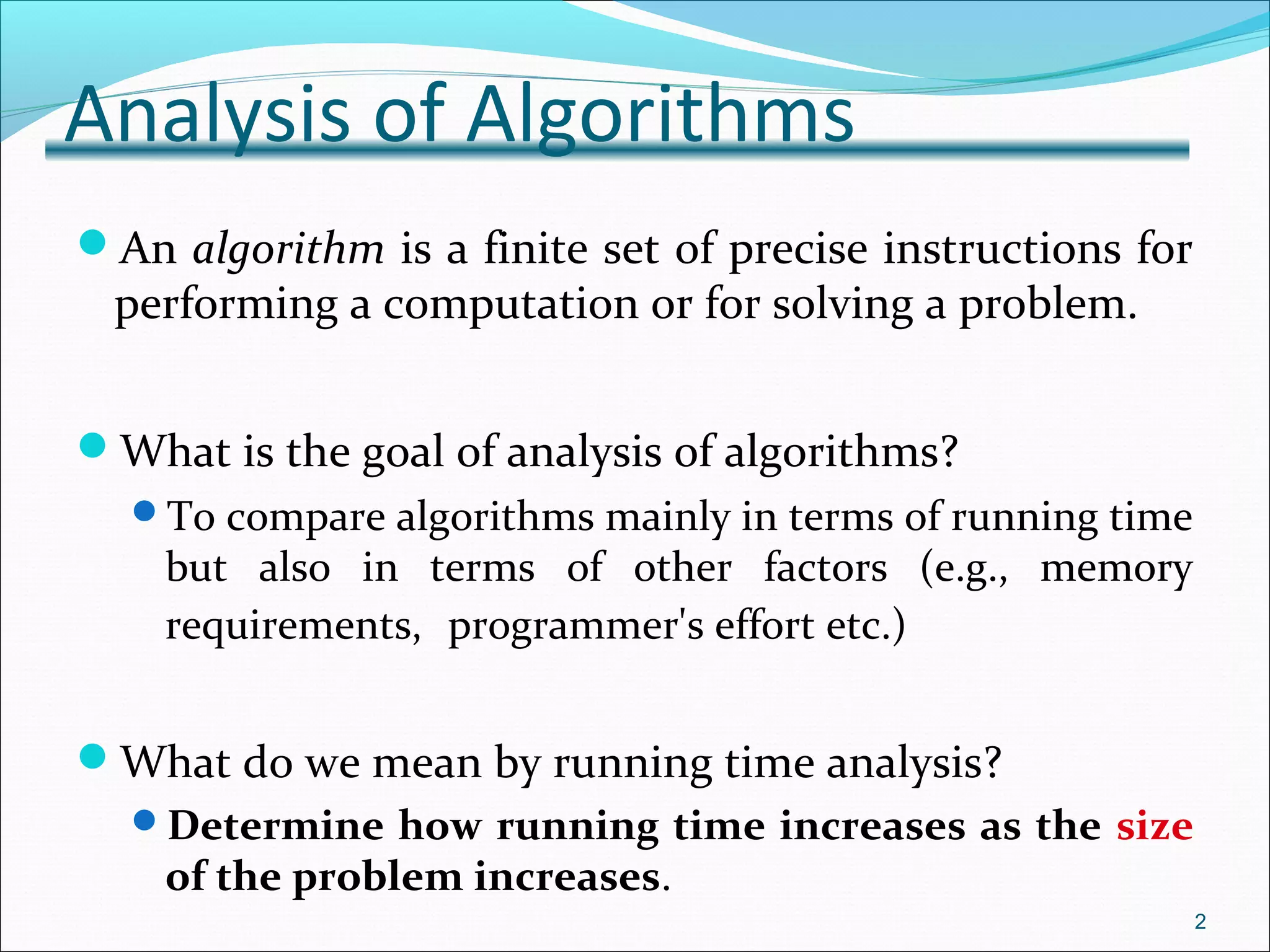 Analysis of Algorithms
An algorithm is a finite set of precise instructions for
performing a computation or for solving a problem.
What is the goal of analysis of algorithms?
To compare algorithms mainly in terms of running time
but also in terms of other factors (e.g., memory
requirements, programmer's effort etc.)
What do we mean by running time analysis?
Determine how running time increases as the size
of the problem increases.
2
 