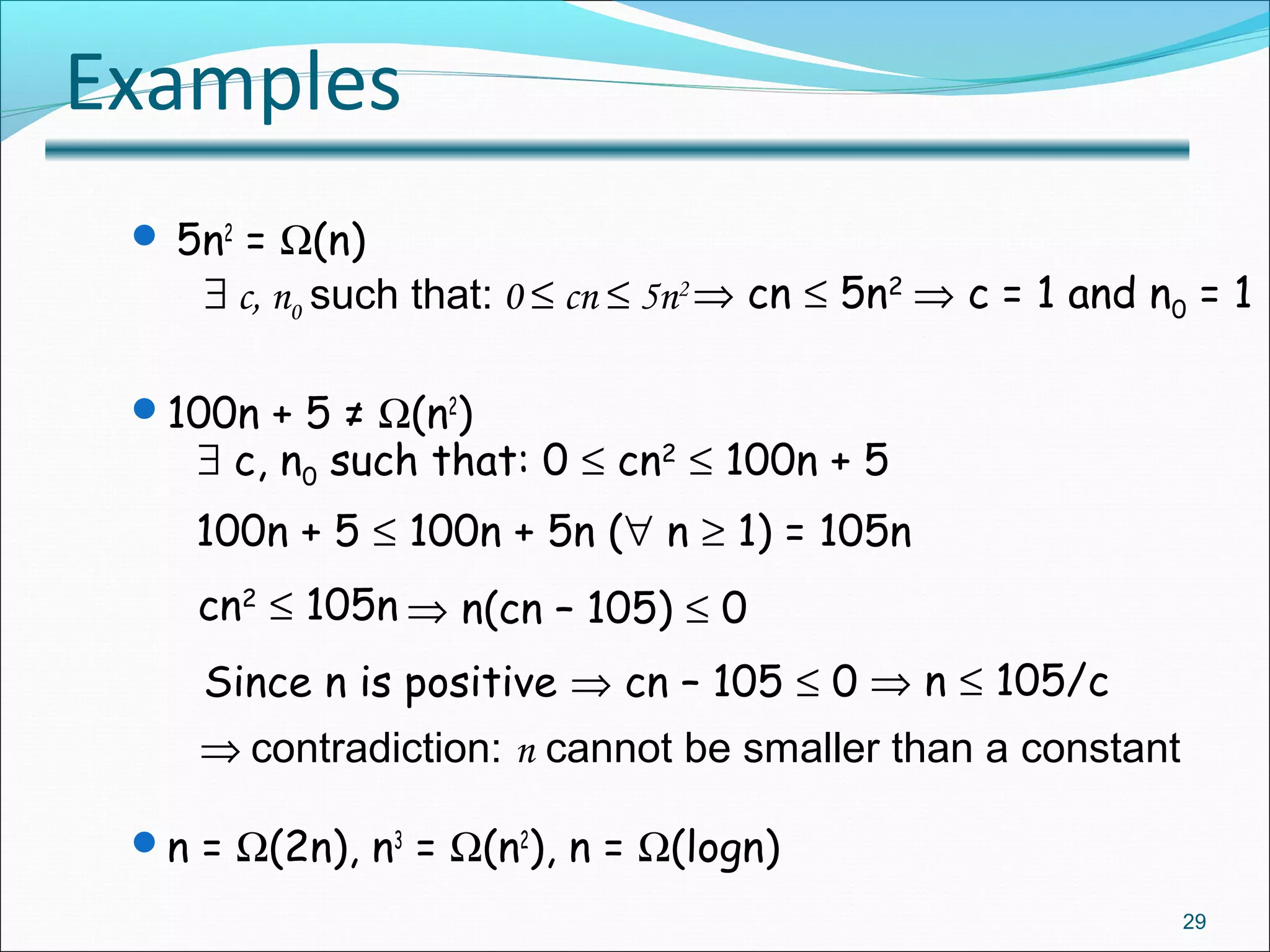 Examples
 5n2
= Ω(n)
100n + 5 ≠ Ω(n2
)
n = Ω(2n), n3
= Ω(n2
), n = Ω(logn)
29
∃ c, n0 such that: 0 ≤ cn ≤ 5n2 ⇒ cn ≤ 5n2
⇒ c = 1 and n0 = 1
∃ c, n0 such that: 0 ≤ cn2
≤ 100n + 5
100n + 5 ≤ 100n + 5n (∀ n ≥ 1) = 105n
cn2
≤ 105n ⇒ n(cn – 105) ≤ 0
Since n is positive ⇒ cn – 105 ≤ 0 ⇒ n ≤ 105/c
⇒ contradiction: n cannot be smaller than a constant
 
