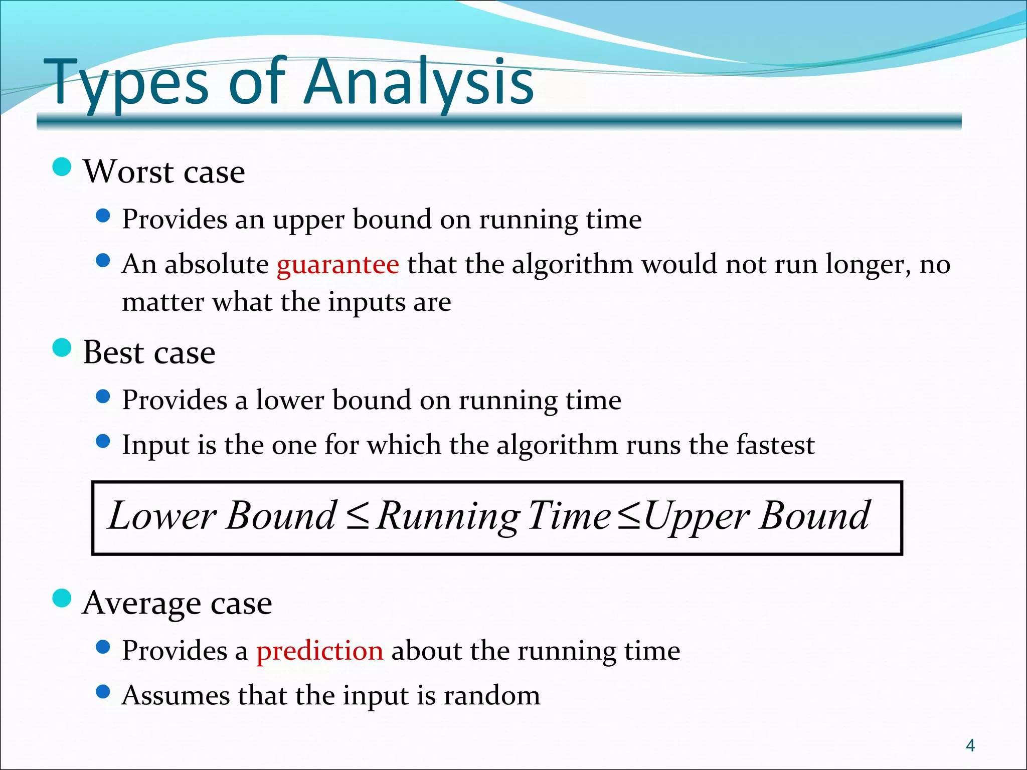 Types of Analysis
Worst case
Provides an upper bound on running time
An absolute guarantee that the algorithm would not run longer, no
matter what the inputs are
Best case
Provides a lower bound on running time
Input is the one for which the algorithm runs the fastest
Average case
Provides a prediction about the running time
Assumes that the input is random
4
Lower Bound RunningTime Upper Bound≤ ≤
 