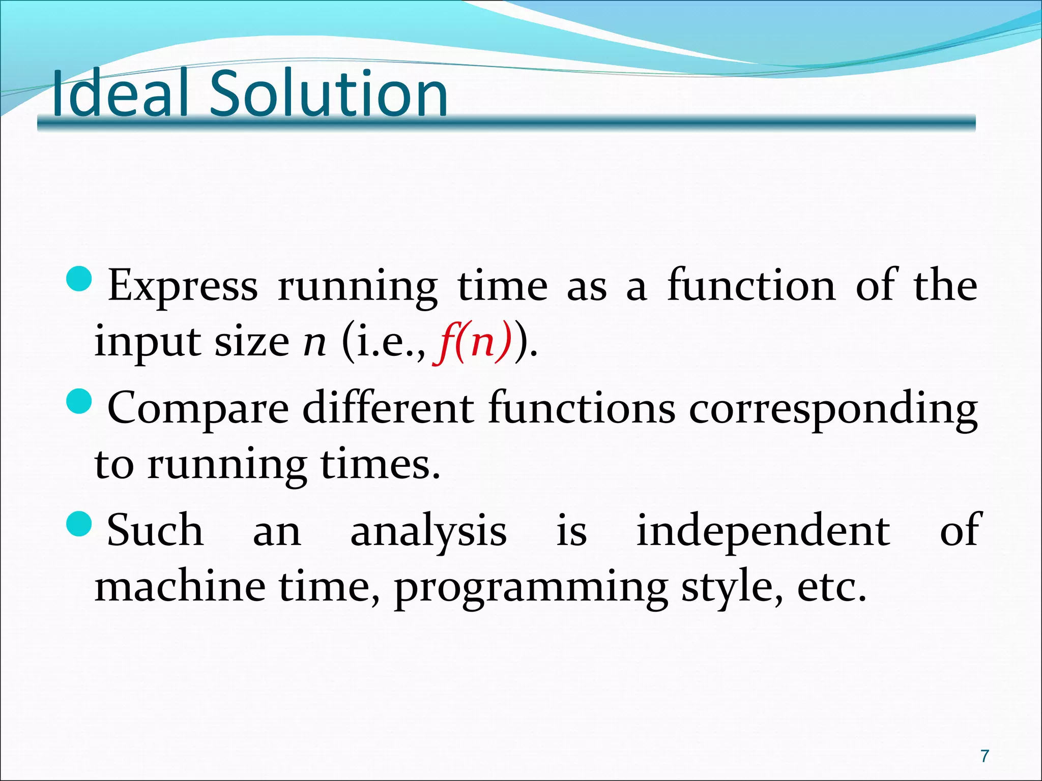 Ideal Solution
Express running time as a function of the
input size n (i.e., f(n)).
Compare different functions corresponding
to running times.
Such an analysis is independent of
machine time, programming style, etc.
7
 