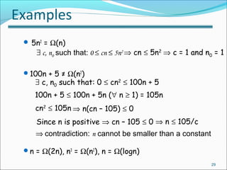 Examples
 5n2
= Ω(n)
100n + 5 ≠ Ω(n2
)
n = Ω(2n), n3
= Ω(n2
), n = Ω(logn)
29
∃ c, n0 such that: 0 ≤ cn ≤ 5n2 ⇒ cn ≤ 5n2
⇒ c = 1 and n0 = 1
∃ c, n0 such that: 0 ≤ cn2
≤ 100n + 5
100n + 5 ≤ 100n + 5n (∀ n ≥ 1) = 105n
cn2
≤ 105n ⇒ n(cn – 105) ≤ 0
Since n is positive ⇒ cn – 105 ≤ 0 ⇒ n ≤ 105/c
⇒ contradiction: n cannot be smaller than a constant
 