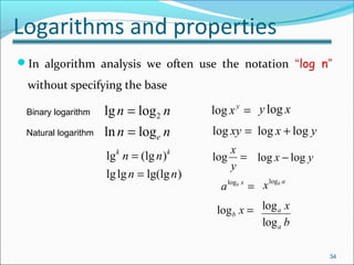 Logarithms and properties
In algorithm analysis we often use the notation “log n”
without specifying the base
nn
nn
elogln
loglg 2
=
= =y
xlog
34
Binary logarithm
Natural logarithm
)lg(lglglg
)(lglg
nn
nn kk
=
=
xy log
=xylog yx loglog +
=
y
x
log yx loglog −
logb x =
ab
xlog
=xb
alog
log
log
a
a
x
b
 
