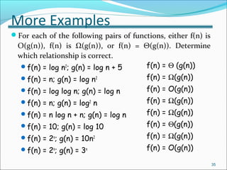 More Examples
For each of the following pairs of functions, either f(n) is
O(g(n)), f(n) is Ω(g(n)), or f(n) = Θ(g(n)). Determine
which relationship is correct.
f(n) = log n2
; g(n) = log n + 5
f(n) = n; g(n) = log n2
f(n) = log log n; g(n) = log n
f(n) = n; g(n) = log2
n
f(n) = n log n + n; g(n) = log n
f(n) = 10; g(n) = log 10
f(n) = 2n
; g(n) = 10n2
f(n) = 2n
; g(n) = 3n
35
f(n) = Θ (g(n))
f(n) = Ω(g(n))
f(n) = O(g(n))
f(n) = Ω(g(n))
f(n) = Ω(g(n))
f(n) = Θ(g(n))
f(n) = Ω(g(n))
f(n) = O(g(n))
 