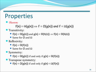 Properties
Theorem:
f(n) = Θ(g(n)) ⇔ f = O(g(n)) and f = Ω(g(n))
Transitivity:
 f(n) = Θ(g(n)) and g(n) = Θ(h(n)) ⇒ f(n) = Θ(h(n))
 Same for O and Ω
Reflexivity:
 f(n) = Θ(f(n))
 Same for O and Ω
Symmetry:
 f(n) = Θ(g(n)) if and only if g(n) = Θ(f(n))
Transpose symmetry:
 f(n) = O(g(n)) if and only if g(n) = Ω(f(n))
36
 