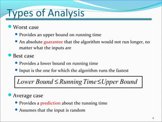 Types of Analysis
Worst case
Provides an upper bound on running time
An absolute guarantee that the algorithm would not run longer, no
matter what the inputs are
Best case
Provides a lower bound on running time
Input is the one for which the algorithm runs the fastest
Average case
Provides a prediction about the running time
Assumes that the input is random
4
Lower Bound RunningTime Upper Bound≤ ≤
 