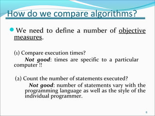 How do we compare algorithms?
We need to define a number of objective
measures.
(1) Compare execution times?
Not good: times are specific to a particular
computer !!
(2) Count the number of statements executed?
Not good: number of statements vary with the
programming language as well as the style of the
individual programmer.
6
 