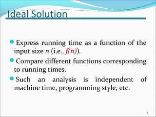 Ideal Solution
Express running time as a function of the
input size n (i.e., f(n)).
Compare different functions corresponding
to running times.
Such an analysis is independent of
machine time, programming style, etc.
7
 