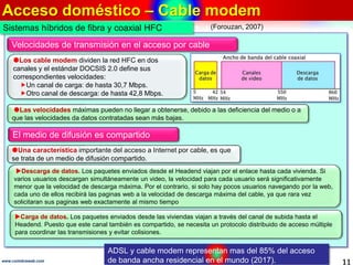 Acceso doméstico – Cable modem
11www.coimbraweb.com
Velocidades de transmisión en el acceso por cable
Los cable modem dividen la red HFC en dos
canales y el estándar DOCSIS 2.0 define sus
correspondientes velocidades:
Un canal de carga: de hasta 30,7 Mbps.
Otro canal de descarga: de hasta 42,8 Mbps.
Las velocidades máximas pueden no llegar a obtenerse, debido a las deficiencia del medio o a
que las velocidades da datos contratadas sean más bajas.
Sistemas híbridos de fibra y coaxial HFC
El medio de difusión es compartido
Una característica importante del acceso a Internet por cable, es que
se trata de un medio de difusión compartido.
Descarga de datos. Los paquetes enviados desde el Headend viajan por el enlace hasta cada vivienda. Si
varios usuarios descargan simultáneamente un video, la velocidad para cada usuario será significativamente
menor que la velocidad de descarga máxima. Por el contrario, si solo hay pocos usuarios navegando por la web,
cada uno de ellos recibirá las paginas web a la velocidad de descarga máxima del cable, ya que rara vez
solicitaran sus paginas web exactamente al mismo tiempo
Carga de datos. Los paquetes enviados desde las viviendas viajan a través del canal de subida hasta el
Headend. Puesto que este canal también es compartido, se necesita un protocolo distribuido de acceso múltiple
para coordinar las transmisiones y evitar colisiones.
ADSL y cable modem representan mas del 85% del acceso
de banda ancha residencial en el mundo (2017).
(Forouzan, 2007)
 