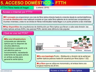5. ACCESO DOMÉSTICO – FTTH
13www.coimbraweb.com Acceso a Internet por fibra óptica.
Acceso a Internet por FTTH
El concepto es proporcionar una ruta de fibra óptica directa hasta la vivienda desde la central telefónica.
La red de distribución mas habitual consiste en que cada fibra saliente de la central sea compartida por
muchas viviendas y esta no se divida en fibras individuales hasta llegar a un punto próximo a las viviendas
Es una infraestructura
compuesta por elementos
ópticos que no disponen de
circuitos eléctricos,
electrónicos o conexión a la
red eléctrica para su
funcionamiento, necesitando
solamente de equipos activos
en ambas puntas para
general la señal óptica.
FTTH Fibra hasta el hogar
Hay disponibles dos arquitecturas de distribución por fibra óptica que llevan a cabo esta división: las
redes ópticas activas AON y las pasivas PON, siendo esta última la más popular.
¿Qué es una red PON?
Es una topología Punto – Multipunto y división de la señal por
splitter ópticos pasivos hasta 64 usuarios por fibra (típico 1:32)
La fibra que se utiliza es monomodo y el enlace tiene una
longitud máxima de 20 km.
(Lattanzi, 2010)
 