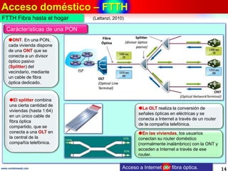 Acceso doméstico – FTTH
14www.coimbraweb.com Acceso a Internet por fibra óptica.
El splitter combina
una cierta cantidad de
viviendas (hasta 1:64)
en un único cable de
fibra óptica
compartido, que se
conecta a una OLT en
la central de la
compañía telefónica.
La OLT realiza la conversión de
señales ópticas en eléctricas y se
conecta a Internet a través de un router
de la compañía telefónica.
FTTH Fibra hasta el hogar
ONT. En una PON,
cada vivienda dispone
de una ONT que se
conecta a un divisor
óptico pasivo
(Splitter) del
vecindario, mediante
un cable de fibra
óptica dedicado.
Carácterísticas de una PON
En las viviendas, los usuarios
conectan su router doméstico
(normalmente inalámbrico) con la ONT y
acceden a Internet a través de ese
router.
(Lattanzi, 2010)
 