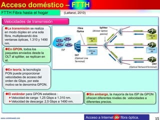 Acceso doméstico – FTTH
15www.coimbraweb.com Acceso a Internet por fibra óptica.
FTTH Fibra hasta el hogar
Velocidades de transmisión
Sin embargo, la mayoría de los ISP de GPON
ofrecen diferentes niveles de velocidades a
diferentes precios.
La transmisión se realiza
en modo dúplex en una sola
fibra, multiplexando dos
ventanas ópticas, 1.310 y 1490
nm.
En GPON, todos los
paquetes enviados desde la
OLT al splitter, se replican en
el.
El estándar para GPON establece :
Velocidad de carga: 1,25 Gbps a 1.310 nm.
Velocidad de descarga: 2,5 Gbps a 1490 nm.
En teoría, la tecnología
PON puede proporcionar
velocidades de acceso del
orden de Gbps, por este
motivo se le denomina GPON.
(Lattanzi, 2010)
 