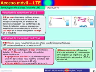 Acceso móvil – LTE
23www.coimbraweb.com
Velocidad de transmisión en LTE
Si se usan sistemas de múltiples antenas
MIMO, que permiten explotar técnicas de
multiplexación espacial, de diversidad de
transmisión/recepción y de conformación de
haces de radiación, se puede alcanzar una
velocidad de transmisión pico de alrededor de
300 Mbps en el enlace de bajada de 75 Mbps
en el de subida.
MIMO: Múltiples Input Múltiples Output.
En LTE-A, se puede llegar a 3 Gbps en el enlace de
bajada y 1.5 Gbps en el de subida, utilizando las
siguientes técnicas:
Agregación de portadora. Que permite trabajar con
un ancho de banda de hasta 100 MHz con el uso de 5
componentes de portadora de 20 MHz.
Técnica MIMO 8x4. 8 capas en el DL y 4 en el UL.
LTE-A no es una nueva tecnología, solo añade características significativas a
LTE que permitan alcanzar los parámetros 4G.
Algunas corrientes afirman que
LTE-A es realmente 4G, mientras que
otros expertos ya engloban a LTE en
dicha categoría, asignando a LTE-A el
término 5G.
Velocidad de transmisión en LTE-A
(Agusti, 2010)Tecnologías de la capa física de LTE
 