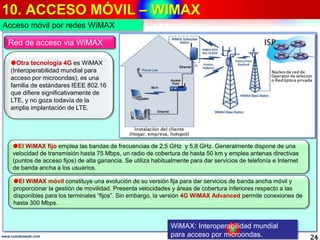 10. ACCESO MÓVIL – WIMAX
24www.coimbraweb.com
WiMAX: Interoperabilidad mundial
para acceso por microondas.
Red de acceso via WiMAX
Otra tecnología 4G es WiMAX
(Interoperabilidad mundial para
acceso por microondas), es una
familia de estándares IEEE 802.16
que difiere significativamente de
LTE, y no goza todavía de la
amplia implantación de LTE.
El WiMAX fijo emplea las bandas de frecuencias de 2,5 GHz y 5,8 GHz. Generalmente dispone de una
velocidad de transmisión hasta 75 Mbps, un radio de cobertura de hasta 50 km y emplea antenas directivas
(puntos de acceso fijos) de alta ganancia. Se utiliza habitualmente para dar servicios de telefonía e Internet
de banda ancha a los usuarios.
El WiMAX móvil constituye una evolución de su versión fija para dar servicios de banda ancha móvil y
proporcionar la gestión de movilidad. Presenta velocidades y áreas de cobertura inferiores respecto a las
disponibles para los terminales “fijos”. Sin embargo, la versión 4G WiMAX Advanced permite conexiones de
hasta 300 Mbps.
Acceso móvil por redes WiMAX
 