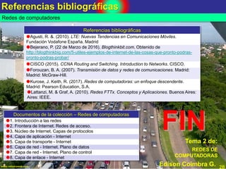 Referencias bibliográficas
28www.coimbraweb.com
Tema 2 de:
Edison Coimbra G.
Redes de computadores
REDES DE
COMPUTADORAS
Referencias bibliográficas
Agusti, R. &. (2010). LTE: Nuevas Tendencias en Comunicaciones Móviles.
Fundación Vodafone España. Madrid
Bejerano, P. (22 de Marzo de 2016). Blogthinkbit.com. Obtenido de
http://blogthinkbig.com/5-utiles-ejemplos-de-internet-de-las-cosas-que-pronto-podras-
pronto-podras-probar/
CISCO (2015). CCNA Routing and Switching. Introduction to Networks. CISCO.
Forouzan, B. A. (2007). Transmisión de datos y redes de comunicaciones. Madrid:
Madrid: McGraw-Hill.
Kurose, J. Keith, R. (2017). Redes de computadoras: un enfoque descendente.
Madrid: Pearson Education, S.A.
Lattanzi, M. & Graf, A. (2010). Redes FTTx. Conceptos y Aplicaciones. Buenos Aires:
Aires: IEEE.
FIN
Documentos de la colección – Redes de computadoras
1. Introducción a las redes
2. Frontera de Internet. Redes de acceso.
3. Núcleo de Internet. Capas de protocolos
4. Capa de aplicación - Internet
5. Capa de transporte - Internet
6. Capa de red - Internet. Plano de datos
7. Capa de red - Internet. Plano de control
8. Capa de enlace - Internet
 