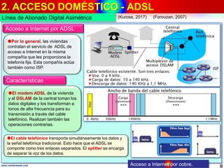2. ACCESO DOMÉSTICO - ADSL
8www.coimbraweb.com
Línea de Abonado Digital Asimétrica
Acceso a Internet por cobre.
Acceso a Internet por ADSL
Por lo general, las viviendas
contratan el servicio de ADSL de
acceso a Internet en la misma
compañía que les proporciona la
telefonía fija. Esta compañía actúa
también como ISP.
El modem ADSL de la vivienda
y el DSLAM de la central toman los
datos digitales y los transforman a
tonos de alta frecuencia para su
transmisión a través del cable
telefónico. Realizan también las
operaciones contrarias.
El cable telefónico transporta simultáneamente los datos y
la señal telefónica tradicional. Esto hace que el ADSL se
comporte como tres enlaces separados. El splitter se encarga
de separar la voz de los datos.
Características
(Kurose, 2017) (Forouzan, 2007)
 