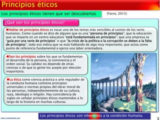 3www.coimbraweb.com
Principios éticos
Los principios éticos tienen que ser descubiertos
¿Qué son los principios éticos?
La ética como ciencia práctica o arte regulador de
la conducta humana contiene principios
universales o normas propias del obrar moral de
las personas, independientemente de su cultura,
raza, ideología o religión. Hay coincidencia de
siglos en señalar principios éticos mantenidos a lo
largo de la historia en muchas culturas.
(Yarce, 2015)
Hablar de principios éticos es tocar uno de los temas más sensibles al común de los seres
humanos. Como cuando se dice de alguien que es una “persona de principios”; que la educación
que se imparte en un centro educativo “está fundamentada en principios”; que una empresa se
“guía por una serie de principios” o que “la crisis de la política o la corrupción se deben a la falta
de principios”, todo eso indica que se está hablando de algo muy importante, que actúa como
punto de referencia fundamental o ejerce una labor orientadora.
Son los principios sobre los que se fundamentan
el desarrollo de la persona, la convivencia y el
orden social. Su validez no depende de otras
ciencias o de que la gente los acepte por elección
mayoritaria.
Los principios éticos son inherentes a la condición humana.
 
