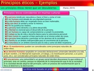 4www.coimbraweb.com
Principios éticos - Ejemplos
La persona tiende por naturaleza a hacer el bien y evitar el mal.
El ser humano está dotado de una dignidad esencial.
La vida humana debe ser respetada como un bien inalienable.
Hay que decir la verdad y evitar la mentira.
El fin no justifica los medios.
La persona tiene derecho a su pleno desarrollo.
La libertad es esencial para el desarrollo de la persona.
El ser humano es capaz de comprometerse y cumplir lo prometido.
El trabajo es ley de vida y derecho básico para la subsistencia personal.
El bien común es superior al bien particular en el mismo orden de cosas.
La persona tiene derecho a participar en los destinos de la sociedad.
La familia es un ámbito indispensable para el crecimiento de la persona.
La naturaleza es un ámbito esencial para la vida y como tal debe respetarse.
Principios éticos coincidentes en muchas culturas
Los 10 mandamientos pueden ser considerados como principios naturales de
orden ético.
Si una persona, una comunidad o un grupo social deciden desconocer lo que ordena el
principio, éste no cambia, porque no depende de la interpretación que le da la sociedad.
Si la sociedad decide alejarse del principio, sufre un proceso de transformación que la
lleva al deterioro y la destrucción.
Los principios éticos tienen que ser descubiertos (Yarce, 2015)
La ética está basada en principios y no en valores sociales.
Los derechos humanos aceptados en conocidas declaraciones universales (derecho a la vida,
al buen nombre, a la libertad de expresión, al trabajo, a la movilización personal, a un juicio
justo, etc.), son considerados principios naturales de orden ético.
 
