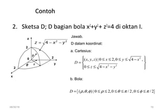 08/30/18 19
ContohContoh
2. Sketsa D; D bagian bola x2
+y2
+ z2
=4 di oktan I.
x
y
z
rθ
2
2
D dalam koordinat:
a. Cartesius:
b. Bola:
Jawab.
2
ρ
0
22
4 yxz −−=
2
2 2
( , , ) | 0 2,0 4 ,
0 4
x y z x y x
D
z x y
 ≤ ≤ ≤ ≤ − 
=  
≤ ≤ − −  
{ }( , , ) | 0 2,0 / 2,0 / 2D ρ θ φ ρ θ π φ π= ≤ ≤ ≤ ≤ ≤ ≤
 