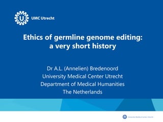 Ethics of germline genome editing:
a very short history
Dr A.L. (Annelien) Bredenoord
University Medical Center Utrecht
Department of Medical Humanities
The Netherlands
 