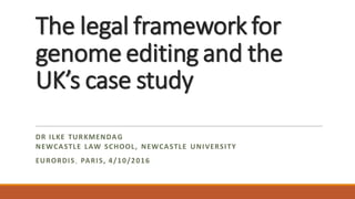 The legal framework for
genome editing and the
UK’s case study
DR ILKE TURKMENDAG
NEWCASTLE LAW SCHOOL, NEWCASTLE UNIVERSITY
EURORDIS, PARIS, 4/10/2016
 