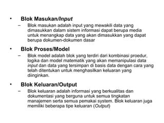• Blok Masukan/Input
– Blok masukan adalah input yang mewakili data yang
dimasukkan dalam sistem informasi dapat berupa media
untuk menangkap data yang akan dimasukkan yang dapat
berupa dokumen-dokumen dasar
• Blok Proses/Model
– Blok model adalah blok yang terdiri dari kombinasi proedur,
logika dan model matematik yang akan memanipulasi data
input dan data yang tersimpan di basis data dengan cara yang
telah ditentukan untuk menghasilkan keluaran yang
diinginkan.
• Blok Keluaran/Output
– Blok keluaran adalah informasi yang berkualitas dan
dokumentasi yang berguna untuk semua tingkatan
manajemen serta semua pemakai system. Blok keluaran juga
memiliki beberapa tipe keluaran (Output)
 