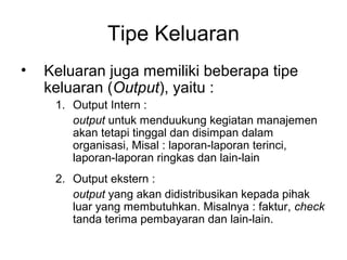 Tipe Keluaran
• Keluaran juga memiliki beberapa tipe
keluaran (Output), yaitu :
1. Output Intern :
output untuk menduukung kegiatan manajemen
akan tetapi tinggal dan disimpan dalam
organisasi, Misal : laporan-laporan terinci,
laporan-laporan ringkas dan lain-lain
2. Output ekstern :
output yang akan didistribusikan kepada pihak
luar yang membutuhkan. Misalnya : faktur, check
tanda terima pembayaran dan lain-lain.
 
